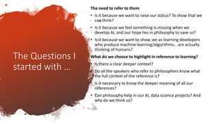 The Questions I
started with …
The need to refer to them
• Is it because we want to raise our status? To show that we
can think?
• Is it because we feel something is missing when we
develop AI, and our hope lies in philosophy to save us?
• Is it because we want to show, we as learning developers
who produce machine learning/algorithms… are actually
thinking of humans?
What do we choose to highlight in reference to learning?
• Is there a clear deeper context?
• Do all the speakers who refer to philosophers know what
the full context of the reference is?
• Is it necessary to know the deeper meaning of all our
references?
• Can philosophy help in our AI, data science projects? And
why do we think so?
 