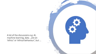 A lot of the discussions e.g. AI,
machine learning, data …are on
‘ethics’ or ‘ethical behaviour’, but …
 
