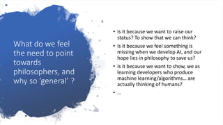 What do we feel
the need to point
towards
philosophers, and
why so ‘general’ ?
• Is it because we want to raise our
status? To show that we can think?
• Is it because we feel something is
missing when we develop AI, and our
hope lies in philosophy to save us?
• Is it because we want to show, we as
learning developers who produce
machine learning/algorithms… are
actually thinking of humans?
• …
 