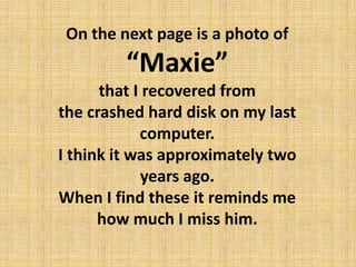 On the next page is a photo of “Maxie”  that I recovered from the crashed hard disk on my last computer. I think it was approximately two years ago. When I find these it reminds me how much I miss him. 