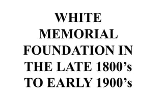 WHITE
MEMORIAL
FOUNDATION IN
THE LATE 1800’s
TO EARLY 1900’s
 