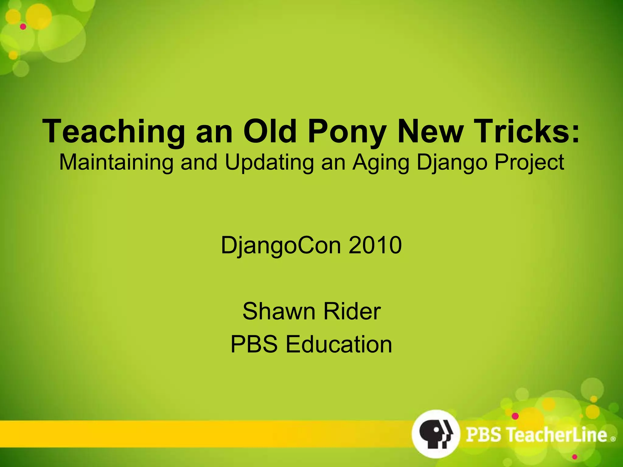 Teaching an Old Pony New Tricks: Maintaining and Updating an Aging Django Project DjangoCon 2010 Shawn Rider PBS Education 