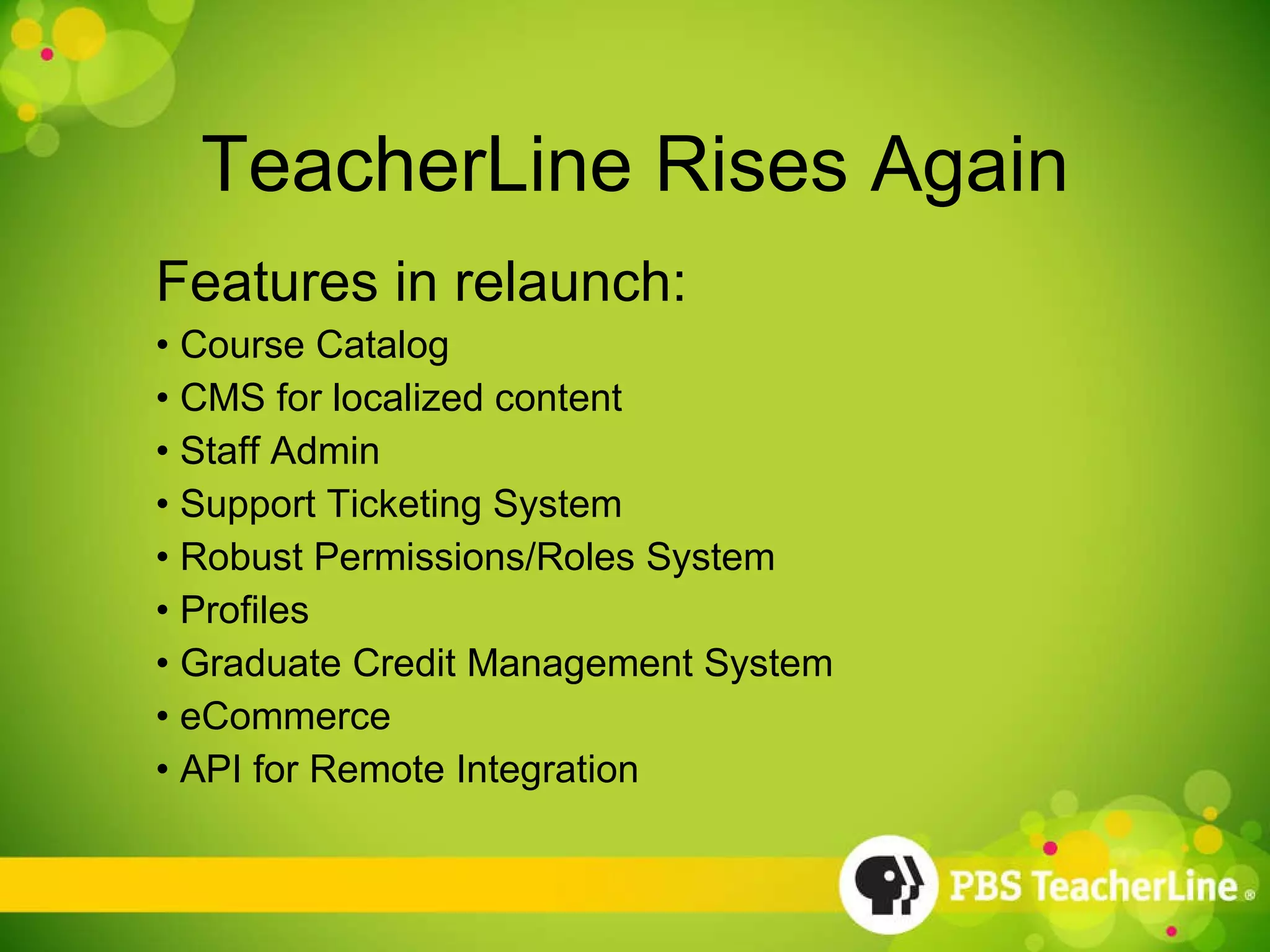 TeacherLine Rises Again Features in relaunch: Course Catalog CMS for localized content Staff Admin Support Ticketing System Robust Permissions/Roles System Profiles Graduate Credit Management System eCommerce API for Remote Integration 