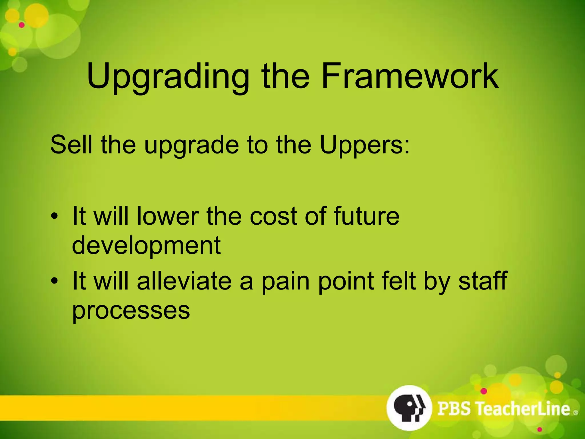 Upgrading the Framework Sell the upgrade to the Uppers: It will lower the cost of future development It will alleviate a pain point felt by staff processes 