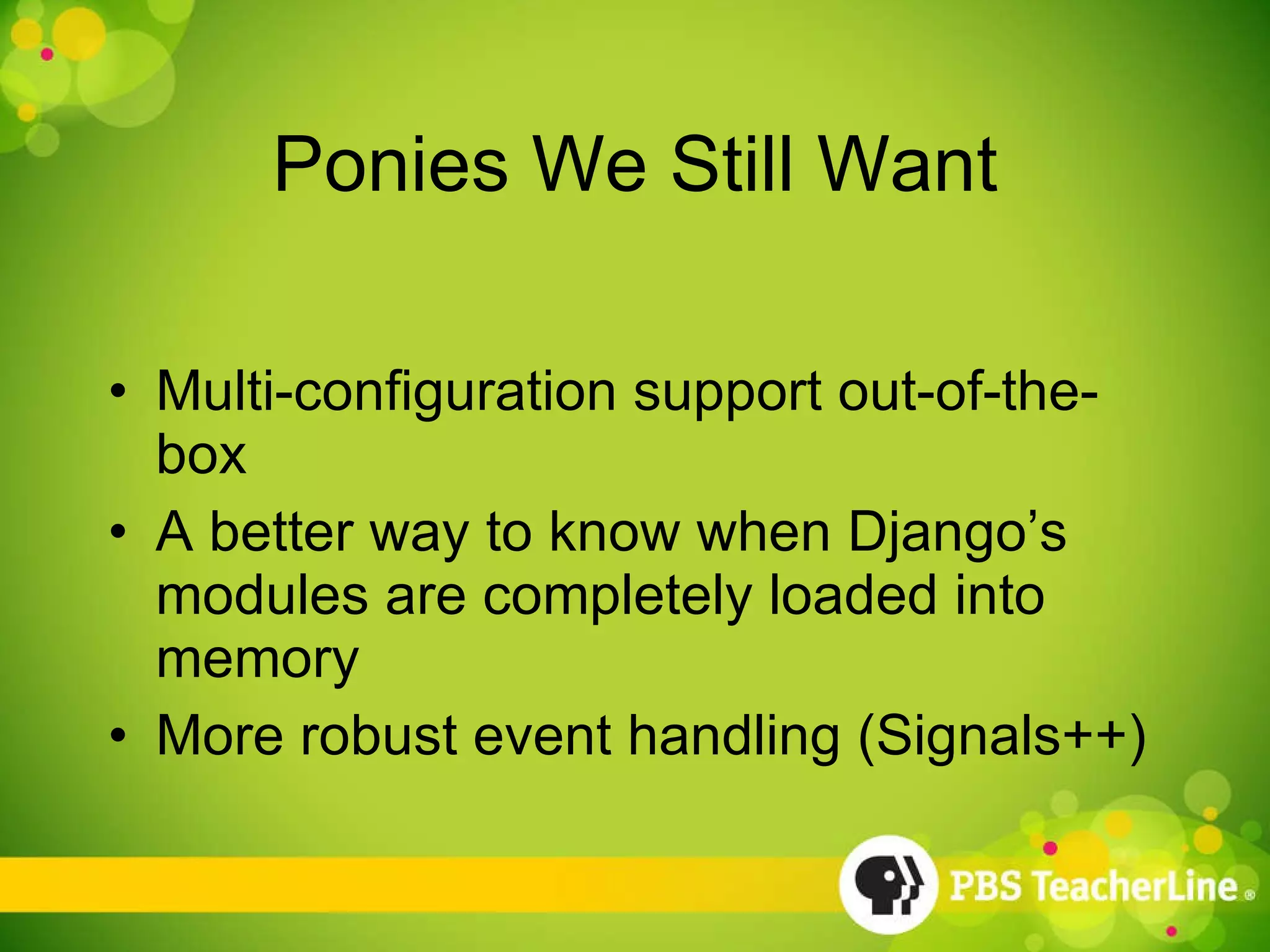 Ponies We Still Want Multi-configuration support out-of-the-box A better way to know when Django’s modules are completely loaded into memory More robust event handling (Signals++) 