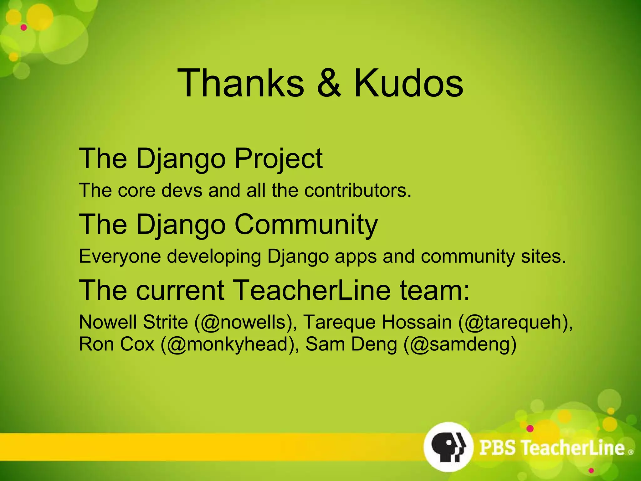 Thanks & Kudos The Django Project The core devs and all the contributors. The Django Community Everyone developing Django apps and community sites. The current TeacherLine team:  Nowell Strite (@nowells), Tareque Hossain (@tarequeh), Ron Cox (@monkyhead), Sam Deng (@samdeng) 