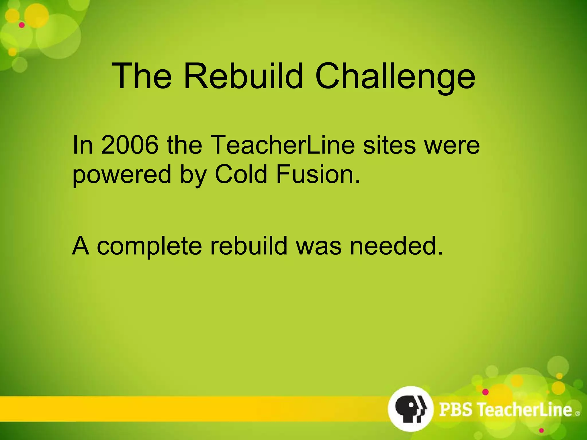 The Rebuild Challenge In 2006 the TeacherLine sites were powered by Cold Fusion. A complete rebuild was needed. 
