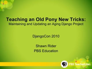 Teaching an Old Pony New Tricks: Maintaining and Updating an Aging Django Project DjangoCon 2010 Shawn Rider PBS Education 