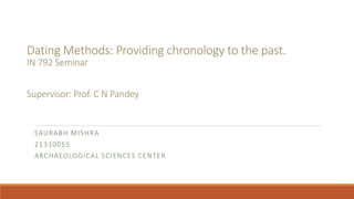 Dating Methods: Providing chronology to the past.
IN 792 Seminar
Supervisor: Prof. C N Pandey
SAURABH MISHRA
21310055
ARCHAEOLOGICAL SCIENCES CENTER
 