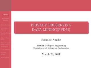 PPDM
Romalee
Amolic
Introduction
Literature
Survey
Methodology
Used
Algorithms
used
Advantages
and Disad-
vantages
Conclusion
Future
Scope
References
PRIVACY PRESERVING
DATA MINING(PPDM)
Romalee Amolic
AISSMS College of Engineering
Department of Computer Engineering
March 23, 2017
 