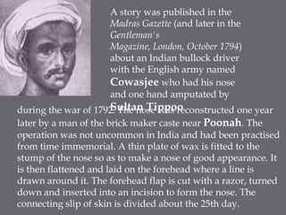A story was published in the Madras Gazette (and later in the Gentleman's Magazine, London, October 1794) about an Indian bullock driver with the English army named Cowasjee who had his nose and one hand amputated by Sultan Tippooduring the war of 1792. The nose was reconstructed one year later by a man of the brick maker caste near Poonah. The operation was not uncommon in India and had been practised from time immemorial. A thin plate of wax is fitted to the stump of the nose so as to make a nose of good appearance. It is then flattened and laid on the forehead where a line is drawn around it. The forehead flap is cut with a razor, turned down and inserted into an incision to form the nose. The connecting slip of skin is divided about the 25th day.