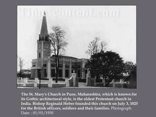 The St. Mary's Church in Pune, Maharashtra, which is known for its Gothic architectural style, is the oldest Protestant church in India. Bishop Reginald Heber founded this church on July 3, 1825 for the British officers, soldiers and their families. Photograph Date: : 01/01/1930 