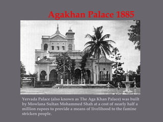 Agakhan Palace 1885 Yervada Palace (also known as The Aga Khan Palace) was built by Mowlana Sultan Mohammed Shah at a cost of nearly half a million rupees to provide a means of livelihood to the famine stricken people. 