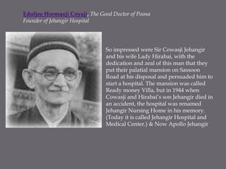 Eduljee Hormusji Coyaji, The Good Doctor of PoonaFounder of Jehangir HospitalSo impressed were Sir Cowasji Jehangir and his wife Lady Hirabai, with the dedication and zeal of this man that they put their palatial mansion on Sassoon Road at his disposal and persuaded him to start a hospital. The mansion was called Ready money Villa, but in 1944 when Cowasji and Hirabai’s son Jehangir died in an accident, the hospital was renamed Jehangir Nursing Home in his memory. (Today it is called Jehangir Hospital and Medical Center.) & Now Apollo Jehangir