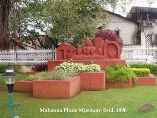 Pune is the second largest city in the state of Maharashtra and the eighth largest city in the Indian sub-continent. The city is popularly referred to as the “Oxford of East” as it is a very famous educational centre in India. In ancient times Pune was an agricultural town ruled by Peshwas and Marathas. Today Pune is the blooming educational centre, IT hub and home to well-established Manufacturing, Glass, Sugar and Metal Forging industries since 1950-60s. Another thing for which Pune is famous for is the OSHO Ashram. OSHO earlier known as Bhagvan Rajneesh is the spiritual teacher who lived in Pune in 1970s and 1980s. The OSHO International Meditation resort is one of the largest and very popular tourist attractions in Pune. Each year thousand of tourists come here to meditate. The ashram is located in the Koregaon Park area in Pune.Apart from being the manufacturing and forging hub Pune is visitor’s paradise also. There are various ancient monuments which have historical importance, temples, ancient buildings, beautiful hill stations etc. It is a modern city also; the night life in Pune is simply amazing and is something you should experience when in Pune. The huge shopping malls and multiplexes are the favorite hangout places for young as well as old Puneites.                                                                                                                                   Mahatma Phule Museum- Estd. 1890