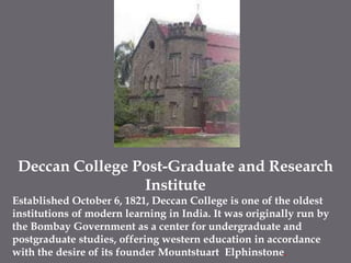 Deccan College Post-Graduate and Research InstituteEstablished October 6, 1821, Deccan College is one of the oldest institutions of modern learning in India. It was originally run by the Bombay Government as a center for undergraduate and postgraduate studies, offering western education in accordance with the desire of its founder MountstuartElphinstone. 