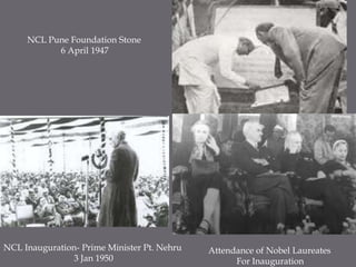 NCL Pune Foundation Stone6 April 1947NCL Inauguration- Prime Minister Pt. Nehru3 Jan 1950Attendance of Nobel LaureatesFor Inauguration