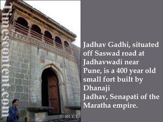 JadhavGadhi, situated off Saswad road at Jadhavwadi near Pune, is a 400 year old small fort built by DhanajiJadhav, Senapati of the Maratha empire. 