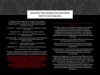 ВЫНІКІ ПЕТЫЦЫІ РАТАВАННЯ
МОГІЛАК РАКАВА
“Па факце пашкоджання гісторыка-культурнай
каштоўнасці 19 ст. “Комплекс старых праваслаўных
могілак 19 ст.” 23 снежня 2013 года была створана
камісія ў складзе:
Іода М.А. – старшыня Валожынскага раённага Савета
дэпутатаў;
Пяркоўскі В.С. – пракурор Валожнскага раёна;
Аліеў А.Я. – начальнік аддзела ЖКГ Валожынскага
райвыканкама;
Адамовіч В.М. – начальнік аддзела ідэалагічнай работы,
культуры і па справах моладзі Валожынскага
райвыканкама;
Лоўчая Н.П. – дырэктар Валожынскага раённага
краязнаўчага музея;
Мякінка А.А. – старшыня Ракаўскага сельвыканкама.
У ходзе праверкі камісія выявіла:
Уласнік – Ракаўскі сельвыканкам падпісаў у 2011 годзе
ахоўнае абавязальніцтва № 11-02-07/769 ад 20.12.2010 і
праект зоны аховы гістоырка-культурнай каштоўнасці.
Тым не менш, маюць месца факты парушэнняў
правілаў утрымання дадзенага аб’екта ў належным
стане і пацвердзіліся факты новых пахаванняў на
месцах, дзе раней былі старыя надмагіллі
(пахаванні не мясцовых жыхароў, а
несанкцыянаваныя пахаванні жыхароў горада
Мінска). Старыя надмагіллі не вывозіліся, а былі
адсунутыя ў бок новых пахаванняў.

Камісіяй былі распрацаваны меры для выпряўлення
сітуацыі:
Ахоўная дошка на аб’екце гсіторыка-культурнай
каштоўнасці ўстаноўлена. Вырабляюцца
інфармацыйныя дошкі аб забароне пахавання
памерлых на дадзенай тэрыторыі, якія будуць
устаноўлены па перыметру могілак; праведзены
мерапрыемствы па добраўпарадкаванні тэрыторыі
могілак.
У самы бліжэйшы час службамі ЖКГ будзе ўведзена
пасада ўпраўляючага могілкамі.
Разглядаецца пытанне аб ізаляванні тэрыторыі
старых могілак ад новых пахаванняў (устаноўка
агароджы).
У адпаведнасці з Генеральным паланам будаўніцтва
аграгарадка Ракаў распрацоўваецца праектнасметная дакументацыя пад месца для новых
пахаванняў.
Старшыні Ракаўскага сельвыканкама (Мякіна А.А.) і
дырэктару ЖКГ Валожынскага раёна (Каваленка
А.Ф.) указана аб адказнасці ў адпаведнасці з арт. 48
Закона Рэспублікі Беларусь ад 09.01.2006 г. “Аб ахове
гісторыка-культурнай спадчыны”, гл. 19
“Адміністрацыйныя правапарушэнні ў сферы аховы
гісторыка-культурйнай спадчыны” Кодэкса аб
адміністрацыйных правапарушэннях Рэспублкіі
Беларусь.

 