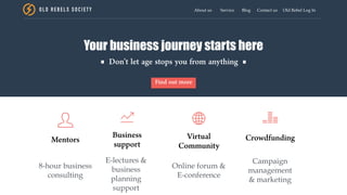OLD REBEL S SOCIE TY About us Service Blog Contact us Old Rebel Log In
Your business journey starts here
Don’t let age stops you from anything
Find out more
Mentors Business
support
Virtual
Community
Crowdfunding
8-hour business
consulting
E-lectures &
business
planning
support
Online forum &
E-conference
Campaign
management
& marketing
 