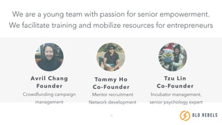 18
We are a young team with passion for senior empowerment.
We facilitate training and mobilize resources for entrepreneurs
Avril Chang
Founder
Crowdfunding campaign
management
Tommy Ho
Co-Founder
Mentor recruitment
Network development
Tzu Lin
Co-Founder
Incubator management,
senior psychology expert
OLD REBE LS
 