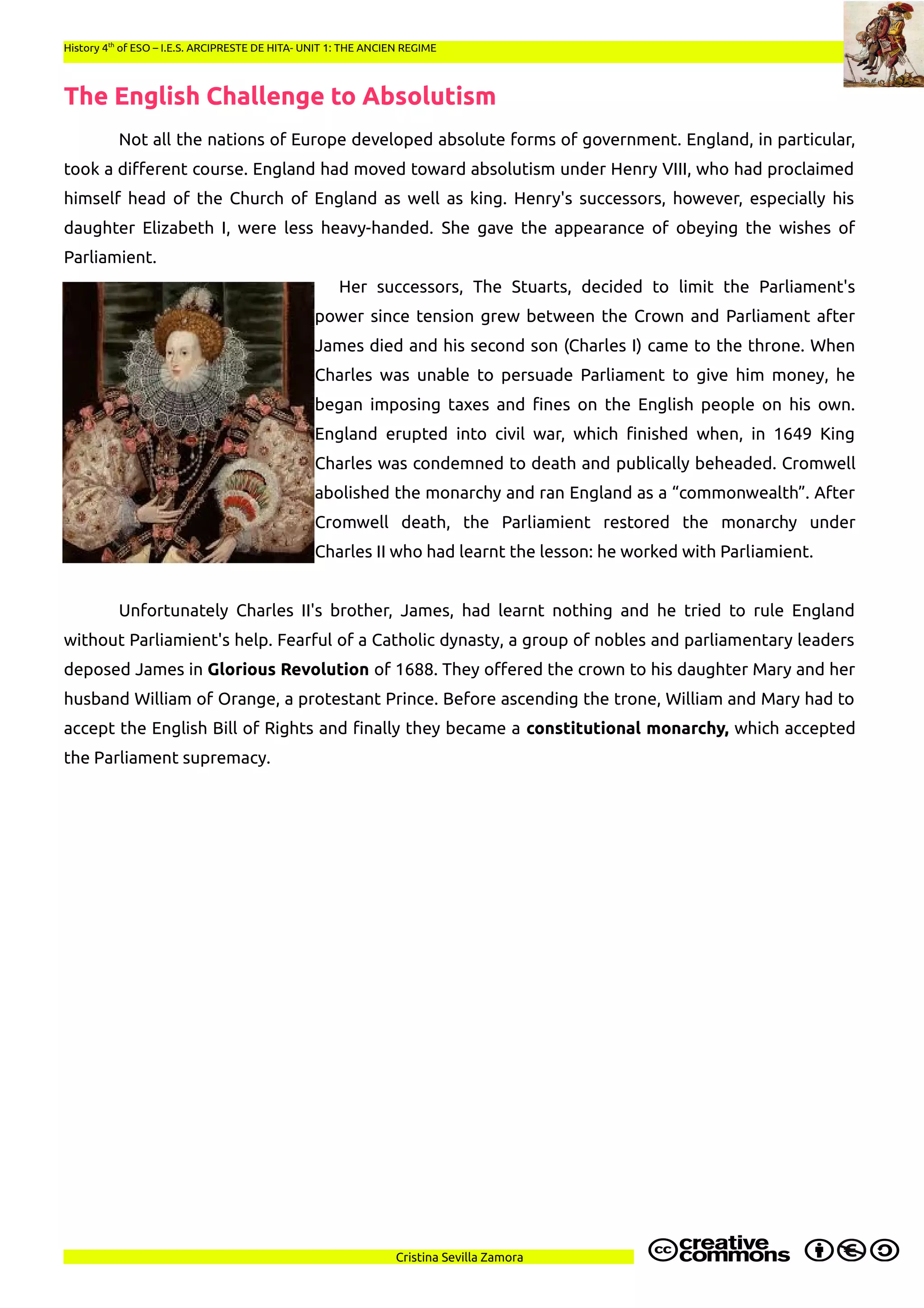 History 4th
of ESO – I.E.S. ARCIPRESTE DE HITA- UNIT 1: THE ANCIEN REGIME
The English Challenge to Absolutism
Not all the nations of Europe developed absolute forms of government. England, in particular,
took a different course. England had moved toward absolutism under Henry VIII, who had proclaimed
himself head of the Church of England as well as king. Henry's successors, however, especially his
daughter Elizabeth I, were less heavy-handed. She gave the appearance of obeying the wishes of
Parliamient.
Her successors, The Stuarts, decided to limit the Parliament's
power since tension grew between the Crown and Parliament after
James died and his second son (Charles I) came to the throne. When
Charles was unable to persuade Parliament to give him money, he
began imposing taxes and fines on the English people on his own.
England erupted into civil war, which finished when, in 1649 King
Charles was condemned to death and publically beheaded. Cromwell
abolished the monarchy and ran England as a “commonwealth”. After
Cromwell death, the Parliamient restored the monarchy under
Charles II who had learnt the lesson: he worked with Parliamient.
Unfortunately Charles II's brother, James, had learnt nothing and he tried to rule England
without Parliamient's help. Fearful of a Catholic dynasty, a group of nobles and parliamentary leaders
deposed James in Glorious Revolution of 1688. They offered the crown to his daughter Mary and her
husband William of Orange, a protestant Prince. Before ascending the trone, William and Mary had to
accept the English Bill of Rights and finally they became a constitutional monarchy, which accepted
the Parliament supremacy.
Cristina Sevilla Zamora
 