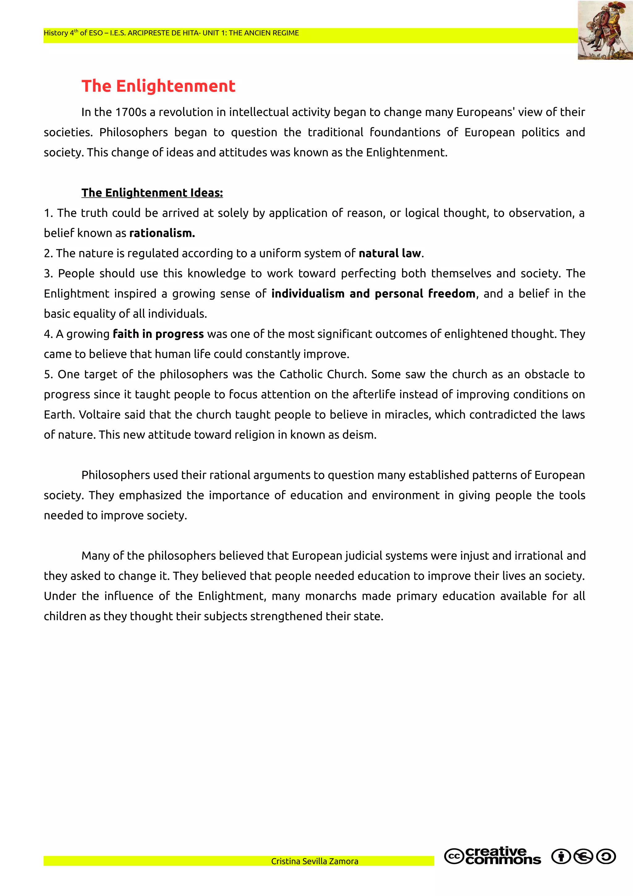 History 4th
of ESO – I.E.S. ARCIPRESTE DE HITA- UNIT 1: THE ANCIEN REGIME
The Enlightenment
In the 1700s a revolution in intellectual activity began to change many Europeans' view of their
societies. Philosophers began to question the traditional foundantions of European politics and
society. This change of ideas and attitudes was known as the Enlightenment.
The Enlightenment Ideas:
1. The truth could be arrived at solely by application of reason, or logical thought, to observation, a
belief known as rationalism.
2. The nature is regulated according to a uniform system of natural law.
3. People should use this knowledge to work toward perfecting both themselves and society. The
Enlightment inspired a growing sense of individualism and personal freedom, and a belief in the
basic equality of all individuals.
4. A growing faith in progress was one of the most significant outcomes of enlightened thought. They
came to believe that human life could constantly improve.
5. One target of the philosophers was the Catholic Church. Some saw the church as an obstacle to
progress since it taught people to focus attention on the afterlife instead of improving conditions on
Earth. Voltaire said that the church taught people to believe in miracles, which contradicted the laws
of nature. This new attitude toward religion in known as deism.
Philosophers used their rational arguments to question many established patterns of European
society. They emphasized the importance of education and environment in giving people the tools
needed to improve society.
Many of the philosophers believed that European judicial systems were injust and irrational and
they asked to change it. They believed that people needed education to improve their lives an society.
Under the influence of the Enlightment, many monarchs made primary education available for all
children as they thought their subjects strengthened their state.
Cristina Sevilla Zamora
 