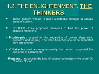 1.2. THE ENLIGHTENMENT.1.2. THE ENLIGHTENMENT. THETHE
THINKERSTHINKERS..
 These thinkers wanted to make substantial changes in various
areas of society.
 POLITICS. They proposed measures to limit the power of
absolute monarchs.
- Montesquieu argued for the separation of powers (legislative,
executive and judicial). The three brunches should be separated
from one another.
- Voltaire favoured a strong monarchy, but he also supported the
existence of parliaments.
- Rousseau introduced the idea of popular sovereignty. He wrote Du
Contract Social.
 