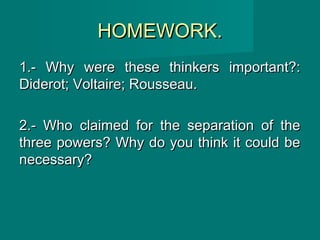 HOMEWORK.HOMEWORK.
1.- Why were these thinkers important?:1.- Why were these thinkers important?:
Diderot; Voltaire; Rousseau.Diderot; Voltaire; Rousseau.
2.- Who claimed for the separation of the2.- Who claimed for the separation of the
three powers? Why do you think it could bethree powers? Why do you think it could be
necessary?necessary?
 