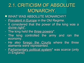 2.1. CRITICISM OF ABSOLUTE2.1. CRITICISM OF ABSOLUTE
MONARCHY.MONARCHY.
 WHAT WAS ABSOLUTE MONARCHY?WHAT WAS ABSOLUTE MONARCHY?
- Prevalent in EuropePrevalent in Europe in the Old Regime.in the Old Regime.
- It considered that the power of the king was aIt considered that the power of the king was a
divine right*divine right*..
- The king held theThe king held the three powersthree powers*.*.
- The king controlled the army and ran theThe king controlled the army and ran the
economy.economy.
- He alsoHe also forego the Courtsforego the Courts where the threewhere the three
staments were represented.staments were represented.
- Parliamentary political systemParliamentary political system* was scarce (only* was scarce (only
in England)in England)
 