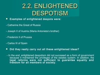 2.2. ENLIGHTENED2.2. ENLIGHTENED
DESPOTISMDESPOTISM
 Examples of enlightened despots were:
- Catherine the Great of Russia
- Joseph II of Austria (Maria Antonieta’s brother)
- Frederick II of Prussia
- Carlos III of Spain
 Did they really carry out all these enlightened ideas?
- In the end, enlightened despotism did not succeeed as a form of government
because it mantained the privileges of the estates system. In addition, the
legal reforms were not sufficient to guarantee equality and
freedom for all members of society.
 