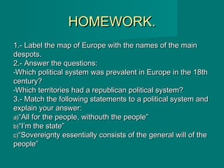 HOMEWORK.HOMEWORK.
1.- Label the map of Europe with the names of the main1.- Label the map of Europe with the names of the main
despots.despots.
2.- Answer the questions:2.- Answer the questions:
-Which political system was prevalent in Europe in the 18thWhich political system was prevalent in Europe in the 18th
century?century?
-Which territories had a republican political system?Which territories had a republican political system?
3.- Match the following statements to a political system and3.- Match the following statements to a political system and
explain your answer:explain your answer:
a)a)““All for the people, withouth the people”All for the people, withouth the people”
b)b)““I’m the state”I’m the state”
c)c)““Sovereignty essentially consists of the general will of theSovereignty essentially consists of the general will of the
people”people”
 