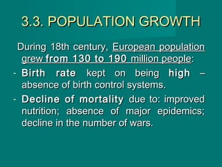 3.3. POPULATION GROWTH3.3. POPULATION GROWTH
During 18th century,During 18th century, European populationEuropean population
grewgrew from 130 to 190from 130 to 190 million peoplemillion people::
- Birth rateBirth rate kept on beingkept on being highhigh ––
absence of birth control systems.absence of birth control systems.
- Decline of mortalityDecline of mortality due to: improveddue to: improved
nutrition; absence of major epidemics;nutrition; absence of major epidemics;
decline in the number of wars.decline in the number of wars.
 