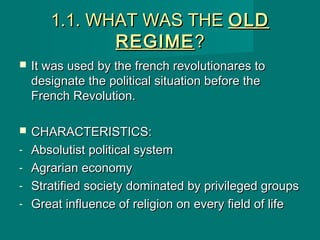 1.1. WHAT WAS THE1.1. WHAT WAS THE OLDOLD
REGIMEREGIME??
 It was used by the french revolutionares toIt was used by the french revolutionares to
designate the political situation before thedesignate the political situation before the
French Revolution.French Revolution.
 CHARACTERISTICS:CHARACTERISTICS:
- Absolutist political systemAbsolutist political system
- Agrarian economyAgrarian economy
- Stratified society dominated by privileged groupsStratified society dominated by privileged groups
- Great influence of religion on every field of lifeGreat influence of religion on every field of life
 