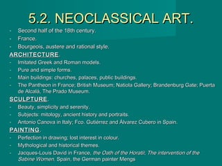 5.2. NEOCLASSICAL ART.5.2. NEOCLASSICAL ART.
- Second half of the 18th century.Second half of the 18th century.
- France.France.
- Bourgeois, austere and rational style.Bourgeois, austere and rational style.
ARCHITECTUREARCHITECTURE..
- Imitated Greek and Roman models.Imitated Greek and Roman models.
- Pure and simple forms.Pure and simple forms.
- Main buildings: churches, palaces, public buildings.Main buildings: churches, palaces, public buildings.
- The Pantheon in France; British Museum; Natiola Gallery; Brandenburg Gate; PuertaThe Pantheon in France; British Museum; Natiola Gallery; Brandenburg Gate; Puerta
de Alcalá, The Prado Museum.de Alcalá, The Prado Museum.
SCULPTURESCULPTURE ..
- Beauty, simplicity and serenity.Beauty, simplicity and serenity.
- Subjects: mitology, ancient history and portraits.Subjects: mitology, ancient history and portraits.
- Antonio Canova in Italy; Fco. Gutiérrez and Álvarez Cubero in Spain.Antonio Canova in Italy; Fco. Gutiérrez and Álvarez Cubero in Spain.
PAINTINGPAINTING ..
- Perfection in drawing; lost interest in colour.Perfection in drawing; lost interest in colour.
- Mythological and historical themes.Mythological and historical themes.
- Jacques-Louis David in France,Jacques-Louis David in France, the Oath of the Horatiithe Oath of the Horatii;; The intervention of theThe intervention of the
Sabine WomenSabine Women. Spain, the German painter Mengs. Spain, the German painter Mengs
 
