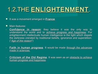 1.2.THE1.2.THE ENLIGHTENMENTENLIGHTENMENT ..
 It was a movement emerged inIt was a movement emerged in FranceFrance..
 Main features:Main features:
- Confidence in reasonConfidence in reason : they believe it was the only way to: they believe it was the only way to
understand the world and tounderstand the world and to achieve progress and happinessachieve progress and happiness. For. For
enlightenment intellectuals human intelligence is the light which dispelsenlightenment intellectuals human intelligence is the light which dispels
the darkness crerated by traditional beliefs, ignorance and superstition.the darkness crerated by traditional beliefs, ignorance and superstition.
(“(“Age of the reasonAge of the reason”)”)
- Faith in human progressFaith in human progress . It would be made. It would be made through the advancesthrough the advances
made in sciences.made in sciences.
- Criticism of the Old RegimeCriticism of the Old Regime . It was seen as an. It was seen as an obstacle to achieveobstacle to achieve
human progress and happinesshuman progress and happiness..
 