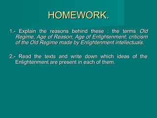 HOMEWORK.HOMEWORK.
1.- Explain the reasons behind these : the terms1.- Explain the reasons behind these : the terms OldOld
RegimeRegime,, Age of ReasonAge of Reason;; Age of EnlightenmentAge of Enlightenment;; criticismcriticism
of the Old Regime made by Enlightenment intellectualsof the Old Regime made by Enlightenment intellectuals..
2.- Read the texts and write down which ideas of the2.- Read the texts and write down which ideas of the
Enlightenment are present in each of them.Enlightenment are present in each of them.
 