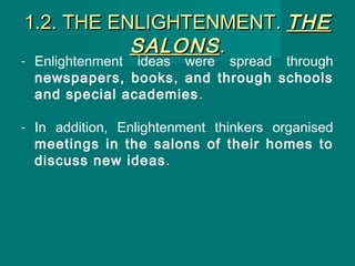 1.2. THE ENLIGHTENMENT.1.2. THE ENLIGHTENMENT. THETHE
SALONSSALONS..
- Enlightenment ideas were spread through
newspapers, books, and through schools
and special academies.
- In addition, Enlightenment thinkers organised
meetings in the salons of their homes to
discuss new ideas.
 
