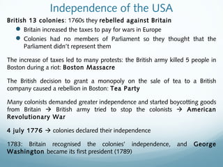 Independence of the USA
British 13 colonies: 1760s they rebelled against Britain
 Britain increased the taxes to pay for wars in Europe
 Colonies had no members of Parliament so they thought that the
Parliament didn’t represent them
The increase of taxes led to many protests: the British army killed 5 people in
Boston during a riot: Boston Massacre
The British decision to grant a monopoly on the sale of tea to a British
company caused a rebellion in Boston: Tea Party
Many colonists demanded greater independence and started boycotting goods
from Britain  British army tried to stop the colonists  American
Revolutionary War
4 july 1776  colonies declared their independence
1783: Britain recognised the colonies’ independence, and George
Washington became its first president (1789)
 