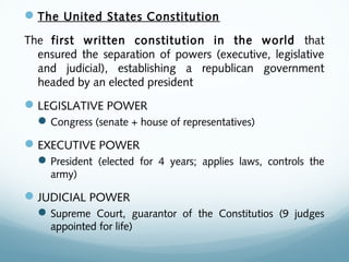 The United States Constitution
The first written constitution in the world that
ensured the separation of powers (executive, legislative
and judicial), establishing a republican government
headed by an elected president
LEGISLATIVE POWER
Congress (senate + house of representatives)
EXECUTIVE POWER
President (elected for 4 years; applies laws, controls the
army)
JUDICIAL POWER
Supreme Court, guarantor of the Constitutios (9 judges
appointed for life)
 
