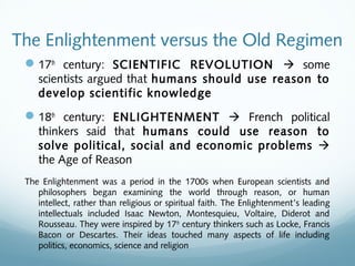 The Enlightenment versus the Old Regimen
17th
century: SCIENTIFIC REVOLUTION  some
scientists argued that humans should use reason to
develop scientific knowledge
18th
century: ENLIGHTENMENT  French political
thinkers said that humans could use reason to
solve political, social and economic problems 
the Age of Reason
The Enlightenment was a period in the 1700s when European scientists and
philosophers began examining the world through reason, or human
intellect, rather than religious or spiritual faith. The Enlightenment’s leading
intellectuals included Isaac Newton, Montesquieu, Voltaire, Diderot and
Rousseau. They were inspired by 17th
century thinkers such as Locke, Francis
Bacon or Descartes. Their ideas touched many aspects of life including
politics, economics, science and religion
 