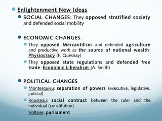 Enlightenment New Ideas
SOCIAL CHANGES: They opposed stratified society
and defended social mobility
ECONOMIC CHANGES:
They opposed Mercantilism and defended agriculture
and productive work as the source of national wealth:
Physiocracy (F. Quesnay)
They opposed state regulations and defended free
trade: Economic Liberalism (A. Smith)
POLITICAL CHANGES
Montesquieu: separation of powers (executive, legislative,
judicial)
Rousseau: social contract between the ruler and the
individual (constitution)
Voltaire: parliament
 