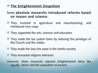 The Enlightenment Despotism
Some absolute monarchs introduced reforms based
on reason and science:
They invested in agriculture and manufacturing, and
introduced new crops
They supported the arts, sciences and education
They made the tax system fairer by reducing the privileges of
the Church and the nobles
They made the laws the same in the whole country
They increased religions tolerance
However, these monarchs rejected Enlightenment ideas like
equally, deism and the separation of powers
 