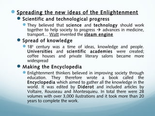 Spreading the new ideas of the Enlightenment
Scientific and technological progress
They believed that science and technology should work
together to help society to progress  advances in medicine,
transport… Watt invented the steam engine
Spread of knowledge
18th
century was a time of ideas, knowledge and people.
Universities and scientific academies were created;
coffee houses and private literary salons became more
widespread
Making the Encyclopedia
Enlightenment thinkers believed in improving society through
education. They therefore wrote a book called the
Encyclopedia which aimed to gather all the knowledge in the
world. It was edited by Diderot and included articles by
Voltaire, Rousseau and Montesquieu. In total there were 28
volumes with over 3,000 ilustrations and it took more than 20
years to complete the work.
 
