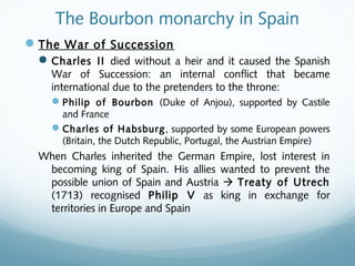 The Bourbon monarchy in Spain
The War of Succession
Charles II died without a heir and it caused the Spanish
War of Succession: an internal conflict that became
international due to the pretenders to the throne:
Philip of Bourbon (Duke of Anjou), supported by Castile
and France
Charles of Habsburg, supported by some European powers
(Britain, the Dutch Republic, Portugal, the Austrian Empire)
When Charles inherited the German Empire, lost interest in
becoming king of Spain. His allies wanted to prevent the
possible union of Spain and Austria  Treaty of Utrech
(1713) recognised Philip V as king in exchange for
territories in Europe and Spain
 