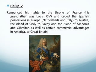 Philip V
Renounced his rights to the throne of France (his
grandfather was Louis XIV) and ceded the Spanish
possessions in Europe (Netherlands and Italy) to Austria,
the island of Sicily to Savoy and the island of Menorca
and Gibraltar, as well as certain commercial advantages
in America, to Great Britain
 