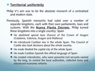 Territorial uniformity
Philip V’s aim was to be the absolute monarch of a centralised
and modern state.
Previously, Spanish monarchs had ruled over a number of
separate kingdoms, each with their own parliaments, laws and
customs. With the Nueva Planta Decrees, Philip turned
these kingdoms into a single country: Spain
 He abolished special laws (fueros) of the Crown of Aragon
(Catalonia, Valencia, Aragon and Mallorca)
 He introduced Castilian law in the whole Spain. The Council of
Castile also took decisions about the whole country
 He made Madrid the capital city of the whole Spain
 He made Castilian Spanish the official language of Spain
 He created intendentes, who were powerful civil servants named
by the king, to control the local authorities, collected taxes and
introduced economic reforms
 