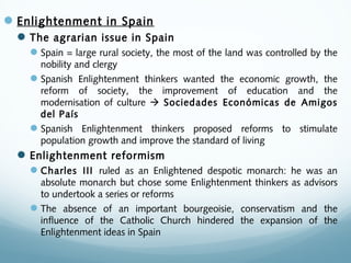 Enlightenment in Spain
The agrarian issue in Spain
Spain = large rural society, the most of the land was controlled by the
nobility and clergy
Spanish Enlightenment thinkers wanted the economic growth, the
reform of society, the improvement of education and the
modernisation of culture  Sociedades Económicas de Amigos
del País
Spanish Enlightenment thinkers proposed reforms to stimulate
population growth and improve the standard of living
Enlightenment reformism
Charles III ruled as an Enlightened despotic monarch: he was an
absolute monarch but chose some Enlightenment thinkers as advisors
to undertook a series or reforms
The absence of an important bourgeoisie, conservatism and the
influence of the Catholic Church hindered the expansion of the
Enlightenment ideas in Spain
 