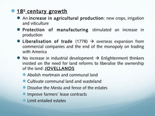 18th
century growth
 An increase in agricultural production: new crops, irrigation
and viticulture
 Protection of manufacturing stimulated an increase in
production
 Liberalisation of trade (1778)  overseas expansion from
commercial companies and the end of the monopoly on trading
with America
 No increase in industrial development  Enlightenment thinkers
insisted on the need for land reforms to liberalise the ownership
of the land: JOVELLANOS
Abolish mortmain and communal land
Cultivate communal land and wasteland
Dissolve the Mesta and fence of the estates
Improve farmers’ lease contracts
Limit entailed estates
 