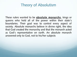 Theory of Absolutism
These rulers wanted to be absolute monarchs, kings or
queens who held all of the power within their state’s
boundaries. Their goal was to control every aspect of
society. Absolute monarchs believe in divine right, the idea
that God created the monarchy and that the monarch acted
as God’s representative on earth. An absolute monarch
answered only to God, not to his/her subjects
 